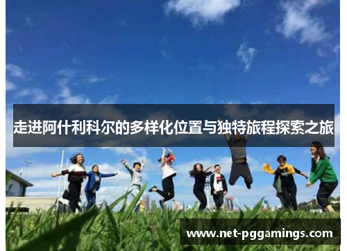 走进阿什利科尔的多样化位置与独特旅程探索之旅 走进阿什利科尔的多样化位置与独特旅程探索之旅