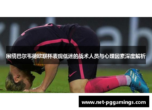 围绕巴尔韦德欧联杯表现低迷的战术人员与心理因素深度解析 围绕巴尔韦德欧联杯表现低迷的战术人员与心理因素深度解析