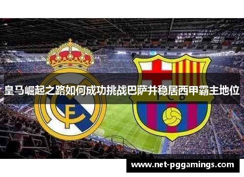 皇马崛起之路如何成功挑战巴萨并稳居西甲霸主地位